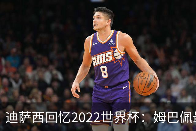 迪萨西回忆2022世界杯：姆巴佩最强，凯恩最难对付，登贝莱最搞笑