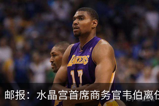 邮报：水晶宫首席商务官韦伯离任，将出任卢顿总经理